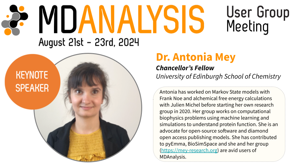 Dr. Antonia Mey, Chancellor's Fellow, University of Edinburgh School of Chemistry. Antonia has worked on Markov State models with Frank Noe and alchemical free energy calculations with Julien Michel before starting her own research group in 2020. Her group works on computational biophysics problems using machine learning and simulations to understand protein function. She is an advocate for open-source software and diamond open access publishing models. She has contributed to pyEmma, BioSimSpace and she and her group (https://mey-research.org) are avid users of MDAnalysis.